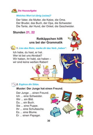 30
Die Hausaufgabe
Welches Wort ist übrig (зайве)?
Der Vater, die Mutter, die Katze, die Oma.
Der Bruder, das Buch, der Opa, die Schwester.
Die Tante, der Hund, der Onkel, die Geschwister.
Stunden 21, 22
Rotkäppchen hilft
uns bei der Grammatik
1. Lies den Reim, merke dir das Verb „haben“.
Ich habe, du hast, er hat.
Wer ist bei uns Akrobat?
Wir haben, ihr habt, sie haben –
wir sind keine weißen Raben!
2. Ergänze die Sätze.
Muster: Der Junge hat einen Freund.
Der Junge ... einen Freund.
Ich ... eine Schwester.
Wir ... ein Bild.
Du ... ein Buch.
Sie ... eine Puppe.
Ihr ... eine Schultasche.
Es ... eine Blume.
Er ... einen Papagei.
 