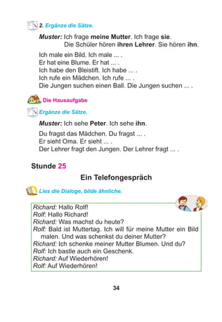 34
2. Ergänze die Sätze.
Muster: Ich frage meine Mutter. Ich frage sie.
Die Schüler hören ihren Lehrer. Sie hören ihn.
Ich male ein Bild. Ich male ... .
Er hat eine Blume. Er hat ... .
Ich habe den Bleistift. Ich habe ... .
Ich rufe ein Mädchen. Ich rufe ... .
Die Jungen suchen einen Ball. Die Jungen suchen ... .
Die Hausaufgabe
Ergänze die Sätze.
Muster: Ich sehe Peter. Ich sehe ihn.
Du fragst das Mädchen. Du fragst ... .
Er sieht Oma. Er sieht ... .
Der Lehrer fragt den Jungen. Der Lehrer fragt ... .
Stunde 25
Ein Telefongespräch
Lies die Dialoge, bilde ähnliche.
Richard: Hallo Rolf!
Rolf: Hallo Richard!
Richard: Was machst du heute?
Rolf: Bald ist Muttertag. Ich will für meine Mutter ein Bild
malen. Und was schenkst du deiner Mutter?
Richard: Ich schenke meiner Mutter Blumen. Und du?
Rolf: Ich bastle auch ein Geschenk.
Richard: Auf Wiederhören!
Rolf: Auf Wiederhören!
 