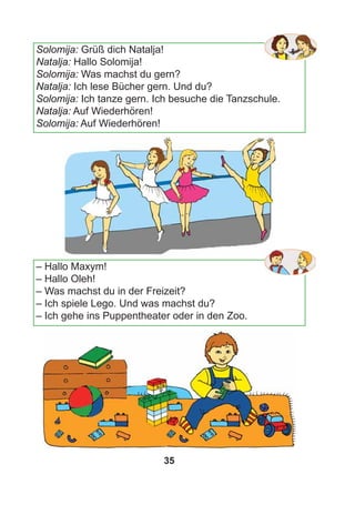 35
Solomija: Grüß dich Natalja!
Natalja: Hallo Solomija!
Solomija: Was machst du gern?
Natalja: Ich lese Bücher gern. Und du?
Solomija: Ich tanze gern. Ich besuche die Tanzschule.
Natalja: Auf Wiederhören!
Solomija: Auf Wiederhören!
– Hallo Maxym!
– Hallo Oleh!
– Was machst du in der Freizeit?
– Ich spiele Lego. Und was machst du?
– Ich gehe ins Puppentheater oder in den Zoo.
 