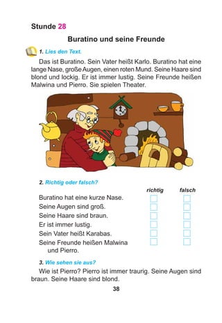 38
Stunde 28
Buratino und seine Freunde
1. Lies den Text.
Das ist Buratino. Sein Vater heißt Karlo. Buratino hat eine
lange Nase, großeAugen, einen roten Mund. Seine Haare sind
blond und lockig. Er ist immer lustig. Seine Freunde heißen
Malwina und Pierro. Sie spielen Theater.
2. Richtig oder falsch?
richtig falsch
Buratino hat eine kurze Nase.
Seine Augen sind groß.
Seine Haare sind braun.
Er ist immer lustig.
Sein Vater heißt Karabas.
Seine Freunde heißen Malwina
und Pierro.
3. Wie sehen sie aus?
Wie ist Pierro? Pierro ist immer traurig. Seine Augen sind
braun. Seine Haare sind blond.
 