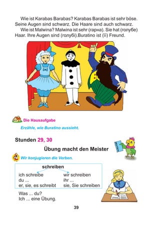 39
Wie ist Karabas Barabas? Karabas Barabas ist sehr böse.
Seine Augen sind schwarz. Die Haare sind auch schwarz.
Wie ist Malwina? Malwina ist sehr (гарна). Sie hat (голубе)
Haar. Ihre Augen sind (голубі).Buratino ist (її) Freund.
Die Hausaufgabe
Erzähle, wie Buratino aussieht.
Stunden 29, 30
Übung macht den Meister
Wir konjugieren die Verben.
schreiben
ich schreibe wir schreiben
du ... ihr ...
er, sie, es schreibt sie, Sie schreiben
Was ... du?
Ich ... eine Übung.
 
