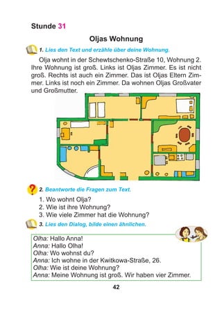 42
Stunde 31
Oljas Wohnung
1. Lies den Text und erzähle über deine Wohnung.
Olja wohnt in der Schewtschenko-Straße 10, Wohnung 2.
Ihre Wohnung ist groß. Links ist Oljas Zimmer. Es ist nicht
groß. Rechts ist auch ein Zimmer. Das ist Oljas Eltern Zim-
mer. Links ist noch ein Zimmer. Da wohnen Oljas Großvater
und Großmutter.
2. Beantworte die Fragen zum Text.
1. Wo wohnt Olja?
2. Wie ist ihre Wohnung?
3. Wie viele Zimmer hat die Wohnung?
3. Lies den Dialog, bilde einen ähnlichen.
Olha: Hallo Anna!
Anna: Hallo Olha!
Olha: Wo wohnst du?
Anna: Ich wohne in der Kwitkowa-Straße, 26.
Olha: Wie ist deine Wohnung?
Anna: Meine Wohnung ist groß. Wir haben vier Zimmer.
 