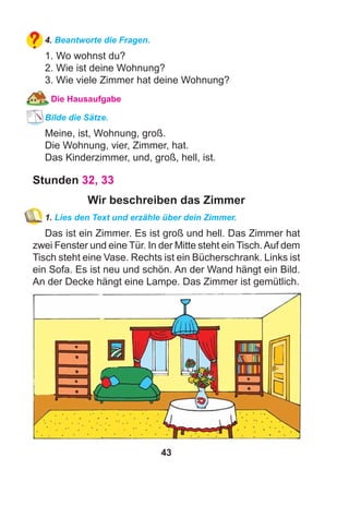 43
4. Beantworte die Fragen.
1. Wo wohnst du?
2. Wie ist deine Wohnung?
3. Wie viele Zimmer hat deine Wohnung?
Die Hausaufgabe
Bilde die Sätze.
Meine, ist, Wohnung, groß.
Die Wohnung, vier, Zimmer, hat.
Das Kinderzimmer, und, groß, hell, ist.
Stunden 32, 33
Wir beschreiben das Zimmer
1. Lies den Text und erzähle über dein Zimmer.
Das ist ein Zimmer. Es ist groß und hell. Das Zimmer hat
zwei Fenster und eine Tür. In der Mitte steht ein Tisch.Auf dem
Tisch steht eine Vase. Rechts ist ein Bücherschrank. Links ist
ein Sofa. Es ist neu und schön. An der Wand hängt ein Bild.
An der Decke hängt eine Lampe. Das Zimmer ist gemütlich.
 