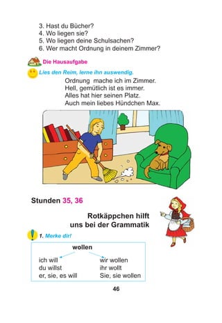 46
3. Hast du Bücher?
4. Wo liegen sie?
5. Wo liegen deine Schulsachen?
6. Wer macht Ordnung in deinem Zimmer?
Die Hausaufgabe
Lies den Reim, lerne ihn auswendig.
Ordnung mache ich im Zimmer.
Hell, gemütlich ist es immer.
Alles hat hier seinen Platz.
Auch mein liebes Hündchen Max.
Stunden 35, 36
Rotkäppchen hilft
uns bei der Grammatik
1. Merke dir!
wollen
ich will wir wollen
du willst ihr wollt
er, sie, es will Sie, sie wollen
 