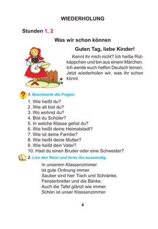 4
WIEDERHOLUNG
Stunden 1, 2
Was wir schon können
Guten Tag, liebe Kinder!
Kennt ihr mich nicht? Ich heiße Rot-
käppchen und bin aus einem Märchen.
Ich werde euch helfen Deutsch lernen.
Jetzt wiederholen wir, was ihr schon
könnt.
1. Beantworte die Fragen.
1. Wie heißt du?
2. Wie alt bist du?
3. Wo wohnst du?
4. Bist du Schüler?
5. In welche Klasse gehst du?
6. Wie heißt deine Heimatstadt?
7. Wie ist deine Familie?
8. Wie heißt deine Mutter?
9. Wie heißt dein Vater?
10. Hast du einen Bruder oder eine Schwester?
2. Lies den Reim und lerne ihn auswendig.
In unserem Klassenzimmer
ist gute Ordnung immer.
Sauber sind hier Tisch und Schränke,
Fensterbretter und die Bänke.
Auch die Tafel glänzt wie immer.
Schön ist unser Klassenzimmer.
 