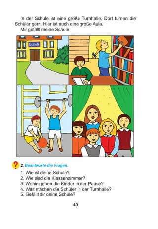 49
In der Schule ist eine große Turnhalle. Dort turnen die
Schüler gern. Hier ist auch eine große Aula.
Mir gefällt meine Schule.
2. Beantworte die Fragen.
1. Wie ist deine Schule?
2. Wie sind die Klassenzimmer?
3. Wohin gehen die Kinder in der Pause?
4. Was machen die Schüler in der Turnhalle?
5. Gefällt dir deine Schule?
 