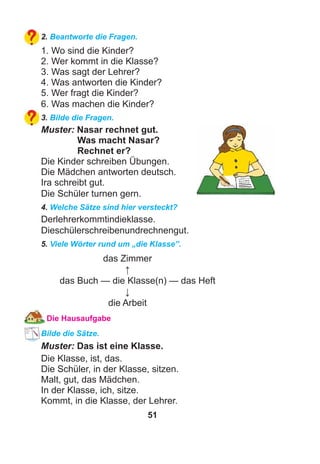 51
2. Beantworte die Fragen.
1. Wo sind die Kinder?
2. Wer kommt in die Klasse?
3. Was sagt der Lehrer?
4. Was antworten die Kinder?
5. Wer fragt die Kinder?
6. Was machen die Kinder?
3. Bilde die Fragen.
Muster: Nasar rechnet gut.
Was macht Nasar?
Rechnet er?
Die Kinder schreiben Übungen.
Die Mädchen antworten deutsch.
Ira schreibt gut.
Die Schüler turnen gern.
4. Welche Sätze sind hier versteckt?
Derlehrerkommtindieklasse.
Dieschülerschreibenundrechnengut.
5. Viele Wörter rund um „die Klasse”.
das Zimmer
↑
das Buch — die Klasse(n) — das Heft
↓
die Arbeit
Die Hausaufgabe
Bilde die Sätze.
Muster: Das ist eine Klasse.
Die Klasse, ist, das.
Die Schüler, in der Klasse, sitzen.
Malt, gut, das Mädchen.
In der Klasse, ich, sitze.
Kommt, in die Klasse, der Lehrer.
 
