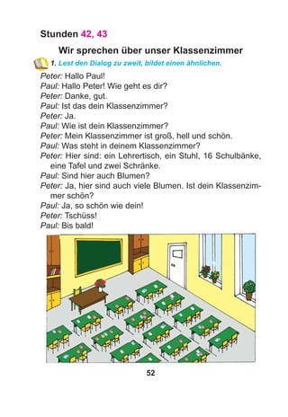 52
Stunden 42, 43
Wir sprechen über unser Klassenzimmer
1. Lest den Dialog zu zweit, bildet einen ähnlichen.
Peter: Hallo Paul!
Paul: Hallo Peter! Wie geht es dir?
Peter: Danke, gut.
Paul: Ist das dein Klassenzimmer?
Peter: Ja.
Paul: Wie ist dein Klassenzimmer?
Peter: Mein Klassenzimmer ist groß, hell und schön.
Paul: Was steht in deinem Klassenzimmer?
Peter: Hier sind: ein Lehrertisch, ein Stuhl, 16 Schulbänke,
eine Tafel und zwei Schränke.
Paul: Sind hier auch Blumen?
Peter: Ja, hier sind auch viele Blumen. Ist dein Klassenzim-
mer schön?
Paul: Ja, so schön wie dein!
Peter: Tschüss!
Paul: Bis bald!
 