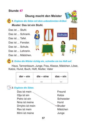 57
Stunde 47
Übung macht den Meister
1. Ergänze die Sätze mit dem unbestimmten Artikel.
Muster: Das ist ein Stuhl.
Das ist ... Stuhl.
Das ist ... Schrank.
Das ist ... Tafel.
Das ist ... Fenster.
Das ist ... Schule.
Das ist ... Lehrerin.
Das ist ... Mädchen.
2. Ordne die Wörter richtig ein, schreibe sie ins Heft auf.
Haus, Tannenbaum, Junge, Frau, Klasse, Mädchen, Löwe,
Katze, Hund, Buch, Heft, Mutter, Vater
der – ein die – eine das – ein
... ... ...
3. Ergänze die Sätze.
Das ist mein Freund
Olja ist ein Katze
Petro ist ein Schwester
Nina ist meine Hund
Dmytro ist mein Bruder
Rex ist mein Mädchen
Mimi ist meine Junge
 