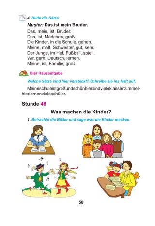 58
4. Bilde die Sätze.
Muster: Das ist mein Bruder.
Das, mein, ist, Bruder.
Das, ist, Mädchen, groß.
Die Kinder, in die Schule, gehen.
Meine, malt, Schwester, gut, sehr.
Der Junge, im Hof, Fußball, spielt.
Wir, gern, Deutsch, lernen.
Meine, ist, Familie, groß.
Dier Hausaufgabe
Welche Sätze sind hier versteckt? Schreibe sie ins Heft auf.
Meineschuleistgroßundschönhiersindvieleklassenzimmer-
hierlernenvieleschüler.
Stunde 48
Was machen die Kinder?
1. Betrachte die Bilder und sage was die Kinder machen.
 