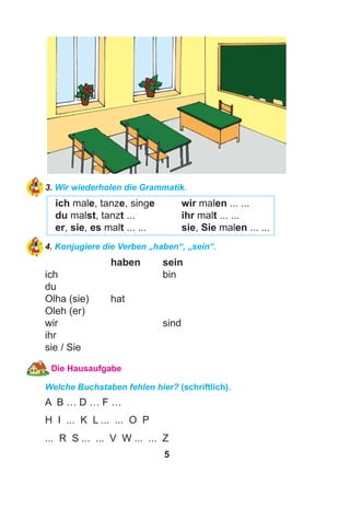 5
3. Wir wiederholen die Grammatik.
ich male, tanze, singe wir malen ... ...
du malst, tanzt ... ihr malt ... ...
er, sie, es malt ... ... sie, Sie malen ... ...
4. Konjugiere die Verben „haben“, „sein“.
haben sein
ich bin
du
Olha (sie) hat
Oleh (er)
wir sind
ihr
sie / Sie
Die Hausaufgabe
Welche Buchstaben fehlen hier? (schriftlich).
A B … D … F …
H I ... K L ... ... O P
... R S ... ... V W ... ... Z
 