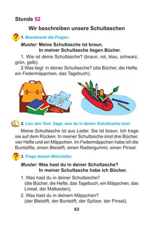 63
Stunde 52
Wir beschreiben unsere Schultaschen
1. Beantworte die Fragen.
Muster: Meine Schultasche ist braun.
In meiner Schultasche liegen Bücher.
1. Wie ist deine Schultasche? (braun, rot, blau, schwarz,
grün, gelb).
2.Was liegt in deiner Schultasche? (die Bücher, die Hefte,
ein Federmäppchen, das Tagebuch).
2. Lies den Text. Sage, was du in deiner Schultasche hast.
Meine Schultasche ist aus Leder. Sie ist braun. Ich trage
sie auf dem Rücken. In meiner Schultasche sind drei Bücher,
vier Hefte und ein Mäppchen. Im Federmäppchen habe ich die
Buntstifte, einen Bleistift, einen Radiergummi, einen Pinsel.
3. Frage deinen Mitschüler.
Muster: Was hast du in deiner Schultasche?
In meiner Schultasche habe ich Bücher.
1. Was hast du in deiner Schultasche?
(die Bücher, die Hefte, das Tagebuch, ein Mäppchen, das
Lineal, der Malkasten).
2. Was hast du in deinem Mäppchen?
(der Bleistift, der Buntstift, der Spitzer, der Pinsel).
 