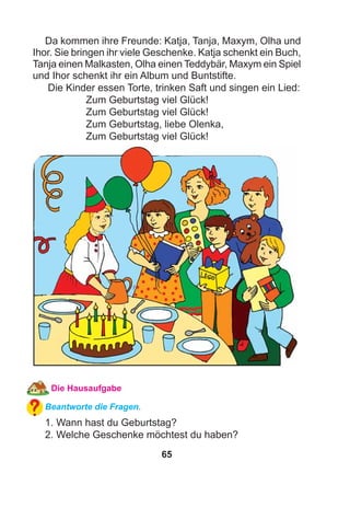 65
Da kommen ihre Freunde: Katja, Tanja, Maxym, Olha und
Ihor. Sie bringen ihr viele Geschenke. Katja schenkt ein Buch,
Tanja einen Malkasten, Olha einen Teddybär, Maxym ein Spiel
und Ihor schenkt ihr ein Album und Buntstifte.
Die Kinder essen Torte, trinken Saft und singen ein Lied:
Zum Geburtstag viel Glück!
Zum Geburtstag viel Glück!
Zum Geburtstag, liebe Olenka,
Zum Geburtstag viel Glück!
Die Hausaufgabe
Beantworte die Fragen.
1. Wann hast du Geburtstag?
2. Welche Geschenke möchtest du haben?
 