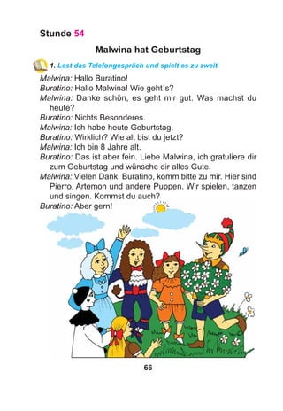 66
Stunde 54
Malwina hat Geburtstag
1. Lest das Telefongespräch und spielt es zu zweit.
Malwina: Hallo Buratino!
Buratino: Hallo Malwina! Wie geht´s?
Malwina: Danke schön, es geht mir gut. Was machst du
heute?
Buratino: Nichts Besonderes.
Malwina: Ich habe heute Geburtstag.
Buratino: Wirklich? Wie alt bist du jetzt?
Malwina: Ich bin 8 Jahre alt.
Buratino: Das ist aber fein. Liebe Malwina, ich gratuliere dir
zum Geburtstag und wünsche dir alles Gute.
Malwina: Vielen Dank. Buratino, komm bitte zu mir. Hier sind
Pierro, Artemon und andere Puppen. Wir spielen, tanzen
und singen. Kommst du auch?
Buratino: Aber gern!
 