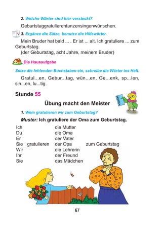 67
2. Welche Wörter sind hier versteckt?
Geburtstaggratulierentanzensingenwünschen.
3. Ergänze die Sätze, benutze die Hilfswörter.
Mein Bruder hat bald ... . Er ist ... alt. Ich gratuliere ... zum
Geburtstag.
(der Geburtstag, acht Jahre, meinem Bruder)
Die Hausaufgabe
Setze die fehlenden Buchstaben ein, schreibe die Wörter ins Heft.
Gratul...en, Gebur...tag, wün...en, Ge...enk, sp...len,
sin...en, lu...tig.
Stunde 55
Übung macht den Meister
1. Wem gratulieren wir zum Geburtstag?
Muster: Ich gratuliere der Oma zum Geburtstag.
Ich die Mutter
Du die Oma
Er der Vater
Sie gratulieren der Opa zum Geburtstag
Wir die Lehrerin
Ihr der Freund
Sie das Mädchen
 