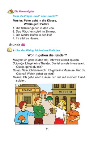 71
Die Hausaufgabe
Stelle die Fragen „wo?“ oder „wohin?“
Muster: Peter geht in die Klasse.
Wohin geht Peter?
1. Die Schüler gehen in den Zoo.
2. Das Mädchen spielt im Zimmer.
3. Die Kinder laufen in den Hof.
4. Ira sitzt zu Hause.
Stunde 58
1. Lies den Dialog, bilde einen ähnlichen.
Wohin gehen die Kinder?
Maxym: Ich gehe in den Hof. Ich will Fußball spielen.
Solomija: Ich gehe ins Theater. Das ist es sehr interessant.
Ostap, gehst du mit?
Ostap: Nein, ich kann nicht. Ich gehe ins Museum. Und du
Oxana? Wohin gehst du jetzt?
Oxana: Ich gehe nach Hause. Ich will mit meinem Hund
spielen.
 