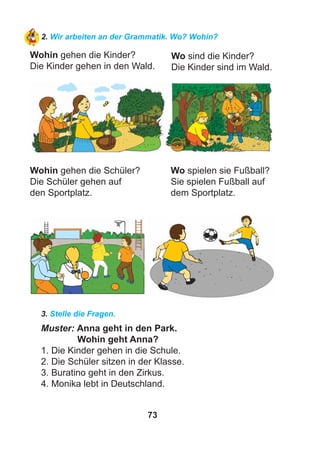 73
2. Wir arbeiten an der Grammatik. Wo? Wohin?
Wohin gehen die Kinder?
Die Kinder gehen in den Wald.
Wo sind die Kinder?
Die Kinder sind im Wald.
Wohin gehen die Schüler?
Die Schüler gehen auf
den Sportplatz.
Wo spielen sie Fußball?
Sie spielen Fußball auf
dem Sportplatz.
3. Stelle die Fragen.
Muster: Anna geht in den Park.
Wohin geht Anna?
1. Die Kinder gehen in die Schule.
2. Die Schüler sitzen in der Klasse.
3. Buratino geht in den Zirkus.
4. Monika lebt in Deutschland.
 