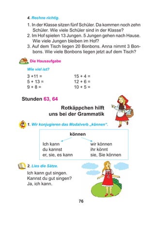 76
4. Rechne richtig.
1. In der Klasse sitzen fünf Schüler. Da kommen noch zehn
Schüler. Wie viele Schüler sind in der Klasse?
2. Im Hof spielen 13 Jungen. 5 Jungen gehen nach Hause.
Wie viele Jungen bleiben im Hof?
3. Auf dem Tisch liegen 20 Bonbons. Anna nimmt 3 Bon-
bons. Wie viele Bonbons liegen jetzt auf dem Tisch?
Die Hausaufgabe
Wie viel ist?
3 +11 = 15 + 4 =
5 + 13 = 12 + 6 =
9 + 8 = 10 + 5 =
Stunden 63, 64
Rotkäppchen hilft
uns bei der Grammatik
1. Wir konjugieren das Modalverb „können“.
können
Ich kann wir können
du kannst ihr könnt
er, sie, es kann sie, Sie können
2. Lies die Sätze.
Ich kann gut singen.
Kannst du gut singen?
Ja, ich kann.
 