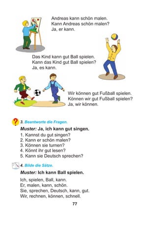 77
Andreas kann schön malen.
Kann Andreas schön malen?
Ja, er kann.
Das Kind kann gut Ball spielen.
Kann das Kind gut Ball spielen?
Ja, es kann.
Wir können gut Fußball spielen.
Können wir gut Fußball spielen?
Ja, wir können.
3. Beantworte die Fragen.
Muster: Ja, ich kann gut singen.
1. Kannst du gut singen?
2. Kann er schön malen?
3. Können sie turnen?
4. Könnt ihr gut lesen?
5. Kann sie Deutsch sprechen?
4. Bilde die Sätze.
Muster: Ich kann Ball spielen.
Ich, spielen, Ball, kann.
Er, malen, kann, schön.
Sie, sprechen, Deutsch, kann, gut.
Wir, rechnen, können, schnell.
 