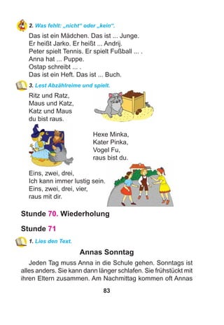 83
2. Was fehlt: „nicht“ oder „kein“.
Das ist ein Mädchen. Das ist ... Junge.
Er heißt Jarko. Er heißt ... Andrij.
Peter spielt Tennis. Er spielt Fußball ... .
Anna hat ... Puppe.
Ostap schreibt ... .
Das ist ein Heft. Das ist ... Buch.
3. Lest Abzählreime und spielt.
Ritz und Ratz,
Maus und Katz,
Katz und Maus
du bist raus.
Hexe Minka,
Kater Pinka,
Vogel Fu,
raus bist du.
Eins, zwei, drei,
Ich kann immer lustig sein.
Eins, zwei, drei, vier,
raus mit dir.
Stunde 70. Wiederholung
Stunde 71
1. Lies den Text.
Annas Sonntag
Jeden Tag muss Anna in die Schule gehen. Sonntags ist
alles anders. Sie kann dann länger schlafen. Sie frühstückt mit
ihren Eltern zusammen. Am Nachmittag kommen oft Annas
 
