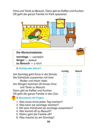 84
Oma und Tante zu Besuch. Dann gibt es Kaffee und Kuchen.
Oft geht die ganze Familie im Park spazieren.
2. Richtig oder falsch?
richtig falsch
Am Sonntag geht Anna in die Schule.
Sie frühstückt zusammen mit ihrer
Mutter und ihrem Vater.
Am Morgen kommen oft Annas Oma
und Tante zu Besuch.
Dann gibt es Kaffee und Kuchen.
Oft geht die ganze Familie in den Zoo.
3. Beantworte die Fragen.
1. Was muss Anna jeden Tag machen?
2. Was kann sie sonntags machen?
3. Mit wem frühstückt sie sonntags zusammen?
4. Wer kommt oft zu Besuch?
5. Wohin geht die Familie oft?
6. Was machst du am Sonntag?
Die Wortschatzkiste.
sonntags — щонеділі
länger — довше
zu Besuch — у гості
 