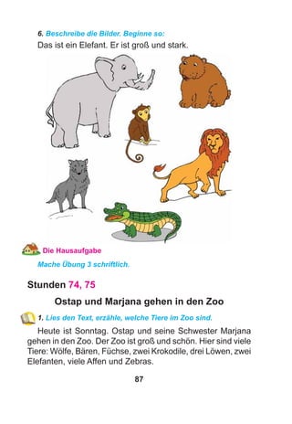 87
6. Beschreibe die Bilder. Beginne so:
Das ist ein Elefant. Er ist groß und stark.
Die Hausaufgabe
Mache Übung 3 schriftlich.
Stunden 74, 75
Ostap und Marjana gehen in den Zoo
1. Lies den Text, erzähle, welche Tiere im Zoo sind.
Heute ist Sonntag. Ostap und seine Schwester Marjana
gehen in den Zoo. Der Zoo ist groß und schön. Hier sind viele
Tiere: Wölfe, Bären, Füchse, zwei Krokodile, drei Löwen, zwei
Elefanten, viele Affen und Zebras.
 