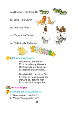 89
das Krokodil – die Krokodile
der Löwe – die Löwen
der Affe – die Affen
das Zebra – die Zebras
der Elefant – die Elefanten
3. Hör zu und sprich nach.
Der Elefant, der Elefant,
Er ist uns allen gut bekannt.
Der Löwe da, der Löwe da,
Er lebt und brüllt in Afrika.
Der dicke Bär, der dicke Bär,
Er rennt im Käﬁg hin und her.
Der Affe da, der Affe hier,
Er ist ein sehr lustiges Tier.
Die Hausaufgabe
Beantworte die Fragen (mündlich).
1. Gehst du oft in den Zoo?
2. Welche Tiere gefallen dir?
 