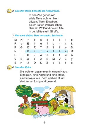 91
2. Lies den Reim, beachte die Aussprache.
In den Zoo gehen wir,
wilde Tiere wohnen hier.
Löwen, Tiger, Eisbären,
die im kalten Wasser leben.
Hier ein Wolf und da ein Affe,
in der Mitte steht Giraffe.
3. Hier sind sieben Tiere versteckt. Suche sie.
M K r o k o d i l b
R a E l e f a n t k
P G Q R T A f f e S
N L G i r a f f e M
E F H J W o l f w A
V B ä r A E M V Z y
S H J D K Z e b r a
4. Lies den Reim.
Sie wohnen zusammen in einem Haus.
Eine Kuh, eine Katze und eine Maus,
ein Schwein, ein Pferd und ein Hund
sind immer lustig und gesund.
 