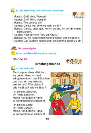 92
5. Lies den Dialog und bilde einen ähnlichen.
Monika: Grüß dich, Werner!
Werner: Grüß dich, Monika!
Monika: Wie geht es dir?
Werner: Danke gut. Und wie geht es dir?
Monika: Danke, auch gut. Komm zu mir, ich will dir meine
Tiere zeigen.
Werner: Hast du viele Tiere zu Hause?
Monika: Ja, ich habe einen Kanarienvogel und einen Igel.
Werner: Das ist doch interessant. Ich komme gleich zu dir.
Die Hausaufgabe
Lerne den Reim (Übung 4) auswendig.
Stunde 78
Erholungsstunde
1. Lies und spiel.
Ein Junge und ein Mädchen,
wir gehen Hand in Hand.
Wir gehen durch das Städtchen
und machen uns bekannt.
Wer bist du? Wer bist du?
Wie heißt du? Wie heißt du?
Ich bin ein Mädchen,
ich heiße Lenchen.
Meine Hand, deine Hand,
ja, wir machen uns bekannt.
Ich bin ein Junge,
ich heiße Jürgen.
Meine Hand, deine Hand,
ja, wir machen uns bekannt.
 