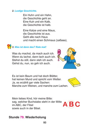 93
2. Lustige Geschichte.
Ein Huhn und ein Hahn,
die Geschichte geht an.
Eine Kuh und ein Kalb,
die Geschichte ist halb.
Eine Katze und eine Maus,
die Geschichte ist aus.
Geht alle nach Haus
und macht einen Schmaus (забава).
3. Was ist denn das? Rate mal!
Was du machst, da mach auch ich.
Wenn du lachst, dann lach auch ich.
Stehst du still, dann steh ich auch.
Gehst du, nun, so geh ich auch.
Es ist kein Baum und hat doch Blätter,
hat keinen Mund und spricht vom Wetter.
Ja, es erzählt gar viele Sachen:
Manche zum Weinen, und manche zum Lachen.
Mein liebes Kind, hör meine Bitte:
sag, welcher Buchstabe steht in der Mitte
im ABC, der Fibel
sowie auch in der Bibel.
Stunde 79. Wiederholung
 