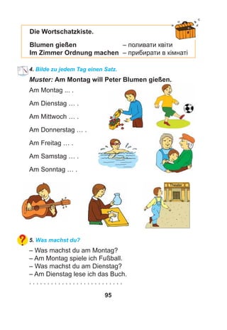 95
Die Wortschatzkiste.
Blumen gießen – поливати квіти
Im Zimmer Ordnung machen – прибирати в кімнаті
4. Bilde zu jedem Tag einen Satz.
Muster: Am Montag will Peter Blumen gießen.
Am Montag ... .
Am Dienstag … .
Am Mittwoch … .
Am Donnerstag … .
Am Freitag … .
Am Samstag … .
Am Sonntag … .
5. Was machst du?
– Was machst du am Montag?
– Am Montag spiele ich Fußball.
– Was machst du am Dienstag?
– Am Dienstag lese ich das Buch.
. . . . . . . . . . . . . . . . . . . . . . . . . .
 