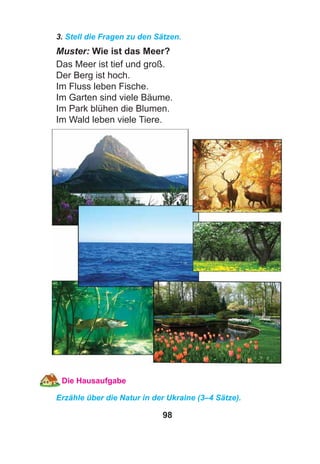 98
3. Stell die Fragen zu den Sätzen.
Muster: Wie ist das Meer?
Das Meer ist tief und groß.
Der Berg ist hoch.
Im Fluss leben Fische.
Im Garten sind viele Bäume.
Im Park blühen die Blumen.
Im Wald leben viele Tiere.
Die Hausaufgabe
Erzähle über die Natur in der Ukraine (3–4 Sätze).
 