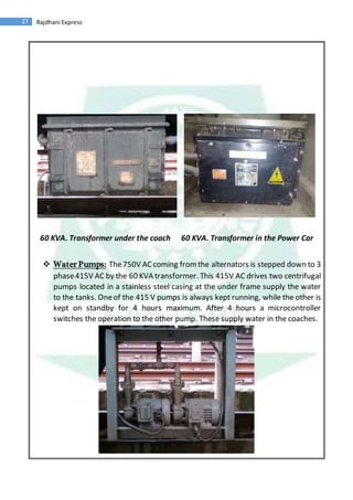 27 Rajdhani Express
60 KVA. Transformer under the coach 60 KVA. Transformer in the Power Car
 Water Pumps: The750V ACcoming fromthe alternators is stepped down to 3
phase415V AC by the 60 KVA transformer. This 415V AC drives two centrifugal
pumps located in a stainless steel casing at the under frame supply the water
to the tanks. Oneof the 415 V pumps is always kept running, while the other is
kept on standby for 4 hours maximum. After 4 hours a microcontroller
switches the operation to the other pump. These supply water in the coaches.
 