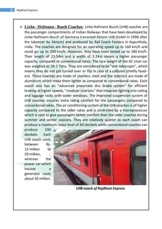 30 Rajdhani Express
 Linke - Hofmann - Busch Coaches: Linke Hofmann Busch (LHB) coaches are
the passenger compartments of Indian Railways that have been developed by
Linke-Hofmann-Busch of Germany (renamed Alstom LHB GmbH in 1998 after
the takeover by Alstom) and produced by Rail Coach Factory in Kapurthala,
India. The coaches are designed for an operating speed up to 160 km/h and
could go up to 200 km/h. However, they have been tested up to 180 km/h.
Their length of 23.54m and a width of 3.24m means a higher passenger
capacity, compared to conventional rakes. The tare weight of the AC chair car
was weighed as 39.5 Tons. They are considered to be "anti-telescopic", which
means they do not get turned over or flip in case of a collision (chiefly head-
on). These coaches are made of stainless steel and the interiors are made of
aluminium which make them lighter as compared to conventional rakes. Each
coach also has an "advanced pneumatic disc brake system" for efficient
braking at higher speeds, "modular interiors" that integrate lighting into ceiling
and luggage racks with wider windows. The improved suspension system of
LHB coaches ensures more riding comfort for the passengers compared to
conventional rakes. The air conditioning system of the LHB coaches is of higher
capacity compared to the older rakes and is controlled by a microprocessor
which is said to give passengers better comfort than the older coaches during
summer and winter seasons. They are relatively quieter as each coach can
produce a maximum noise level of 60 decibels while conventional coaches can
produce 100
decibels. Each
LHB coach costs
between Rs.
15 million to
20 million,
whereas the
power car which
houses a
generator costs
about 30 million.
LHB coach of Rajdhani Express
 