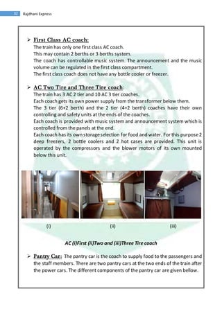 32 Rajdhani Express
 First Class AC coach:
The train has only one first class AC coach.
This may contain 2 berths or 3 berths system.
The coach has controllable music system. The announcement and the music
volume can be regulated in the first class compartment.
The first class coach does not have any bottle cooler or freezer.
 AC Two Tire and Three Tire coach:
The train has 3 AC 2 tier and 10 AC 3 tier coaches.
Each coach gets its own power supply from the transformer below them.
The 3 tier (6+2 berth) and the 2 tier (4+2 berth) coaches have their own
controlling and safety units at the ends of the coaches.
Each coach is provided with music system and announcement system which is
controlled from the panels at the end.
Each coach has its own storageselection for food and water. For this purpose2
deep freezers, 2 bottle coolers and 2 hot cases are provided. This unit is
operated by the compressors and the blower motors of its own mounted
below this unit.
(i) (ii) (iii)
AC (i)First (ii)Two and (iii)Three Tire coach
 Pantry Car: The pantry car is the coach to supply food to the passengers and
the staff members. There are two pantry cars at the two ends of the train after
the power cars. The different components of the pantry car are given bellow.
 