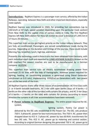 15 Rajdhani Express
Introduction: Rajdhani Express is a passenger train service, offered by the Indian
Railways, operating between New Delhi and other important destinations, especially
state capitals.
Rajdhani Express was introduced in 1969, for providing fast connections (up to
140 km/h or 87 mph, speed variation depending upon the particular track section)
from New Delhi to the capital cities of various states in India. The first Rajdhani
Express left New Delhi station for Howrah station to cover a distance of 1,445 km in
17 hours 20 minutes.
This superfast train service get highest priority on the Indian railway network. They
are fully air-conditioned. Passengers are served complimentary meals during the
journey. Depending on the duration and timings of the journey, these could include
Morning Tea, breakfast, lunch, high tea, and dinner.
Presently the technology used in these trains has been obtained from Germany, with
each individual coach built and exported by LINKE-HOFMAN & BUSCH (known as the
LHB coaches).The newest coaches are said to be manufactured by a German
company ALSTOM.
This superfast train service runs on electric locomotives drawing power from
overhead 25 kV lines with the help of Pantographs. However power required for
lighting, heating, air conditioning purposes is generated using Diesel Generator
sets(known as D.G sets), implementing EOG(End on Generation) with two power
cars at the two ends of the train.
All Rajdhani Express trains offer three classes of accommodation: AC First Class with
2- or 4-berth lockable bedrooms, AC 2-tier with open berths (bays of 4 berths + 2
berths on the other side of the corridor) with curtains for privacy, and AC 3-tier (bays
of 6 berths + 2 berths on the side) with curtains for privacy (according to recent
directive the curtains in all 3 tier accommodations have been removed).
 Power scheme in Rajdhani Express: The entire power required for AC.
system,
lighting system, Pantry Car power is
delivered by the DG sets established in the Power Car. The DG. sets produce
750 V. 3 phaseAC. power for low transmission loss. The 750 V. AC. power then
dropped down to 415 V. 3 phase AC. power by two 60 KVA. transformers for
two DG sets. This 415 V. AC. power go to metering and control section.
According to original German designing the generated 750 V. AC. power go to
 