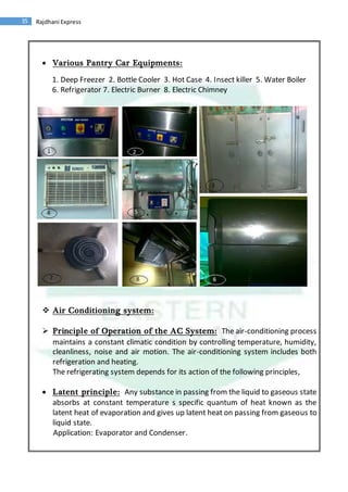 35 Rajdhani Express
 Various Pantry Car Equipments:
1. Deep Freezer 2. Bottle Cooler 3. Hot Case 4. Insect killer 5. Water Boiler
6. Refrigerator 7. Electric Burner 8. Electric Chimney
 Air Conditioning system:
 Principle of Operation of the AC System: The air-conditioning process
maintains a constant climatic condition by controlling temperature, humidity,
cleanliness, noise and air motion. The air-conditioning system includes both
refrigeration and heating.
The refrigerating system depends for its action of the following principles,
 Latent principle: Any substance in passing from the liquid to gaseous state
absorbs at constant temperature s specific quantum of heat known as the
latent heat of evaporation and gives up latent heat on passing from gaseous to
liquid state.
Application: Evaporator and Condenser.
 
