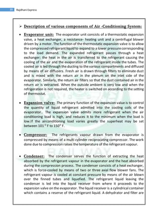 39 Rajdhani Express
 Description of various components of Air -Conditioning System:
 Evaporator unit: The evaporator unit consists of a thermostatic expansion
valve, a heat exchanger, a resistance- heating unit and a centrifugal blower
driven by a motor. The function of the thermostatic expansion valve is to allow
the compressed refrigerantliquid to expand to a lower pressurecorresponding
to the load demand. The expanded refrigerant passes through a heat
exchanger; the heat in the air is transferred to the refrigerant causing the
cooling of the air and the evaporation of the refrigerant inside the tubes. The
cooled air is led through the ducting to the various compartments and diffused
by means of air diffusers. Fresh air is drawn through filters to eliminate dust
and is mixed with the return air in the plenum on the inlet side of the
evaporator. Similarly, the return air filters so that the dust contained air in the
return air is extracted. When the outside ambient is very low and when the
refrigeration is not required, the heater is switched on according to the setting
of thermostat.
 Expansion valve: The primary function of the expansion value is to control
the quantity of liquid refrigerant admitted into the cooling coils of the
evaporator.. The expansion valve admits more refrigerant when the air
conditioning load is high, and reduces it to the minimum when the load is
low.If the airconditioning load varies greatly the superheat may be set
between 101 O
F to 150O
F.
 Compressor: The refrigerants vapour drawn from the evaporator is
compressed by means of a multi cylinder reciprocating compressor. The work
done due to compression raises the temperature of the refrigerant vapour.
 Condenser: The condenser serves the function of extracting the heat
absorbed by the refrigerant vapour in the evaporator and the heat absorbed
during the compression process. The condenser consists of a heat exchanger,
which is force-cooled by means of two or three axial flow blower fans. The
refrigerant vapour is cooled at constant pressure by means of the air blown
over the finned tubes and liquefied. The refrigerant liquid leaving the
condenser is led into the liquid receiver from where it proceeds to the
expansion valve on the evaporator. The liquid receiver is a cylindrical container
which contains a reserve of the refrigerant liquid. A dehydrator and filter are
 