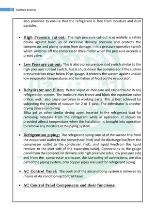 40 Rajdhani Express
also provided to ensure that the refrigerant is free from moisture and dust
particles.
 High Pressure cut-out: The high pressure cut-out is essentially a safety
device against build up of excessive delivery pressure and protects the
compressor and piping system from damage. I t is a pressure operative switch
which switches off the compressor drive motor when the pressure exceeds a
preset valve.
 Low Pressure cut-out: This is also a pressure operated switch similar to the
high pressure cut-out switch, but is shuts down the compressor if the suction
pressuredrops down below 10 psigauge. Itprotects the system against unduly
low evaporator temperatures and formation of frost on the evaporator.
 Dehydrator and Filter: Water vapor or moisture will cause trouble in any
refrigeration system. The moisture may freeze and block the expansion valve
orifice, and. also cause corrosion in working parts. This is best achieved by
subjecting the system of vacuum for 2 or 3 days. The dehydrator is another
drying device containing
Silica gel or other similar drying agent inserted in the refrigerant load for
removing moisture from the refrigerant while in operation. It should be
provided atleast temperature when the installation is brought into operation
to remove any moisture in the piping system.
 Refrigeration piping: The refrigerant piping consist of the suction line(from
the evaporator outlet to the compressor inlet) and the discharge line(from the
compressor outlet to the condenser inlet), and liquid line(from the liquid
receiver to the inlet side of the expansion valve). Connections to the gauge
panel from the compressor delivery side(high pressure side), low pressure side
and from the compressor crankcase, the lubricating oil connections, are also
part of the piping system, only copper pipes are used for refrigerant piping.
 AC Control Panel: The control of the airconditiong system is achieved by
means of Air conditioning Control Panel.
 AC Control Panel Components and their functions:
 
