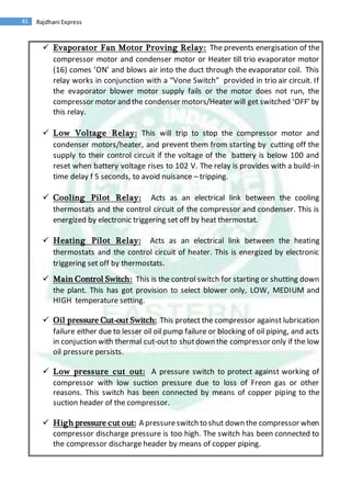41 Rajdhani Express
 Evaporator Fan Motor Proving Relay: The prevents energisation of the
compressor motor and condenser motor or Heater till trio evaporator motor
(16) comes ’ON’ and blows air into the duct through the evaporator coil. This
relay works in conjunction with a “Vone Switch” provided in trio air circuit. If
the evaporator blower motor supply fails or the motor does not run, the
compressor motor and the condenser motors/Heater will get switched ‘OFF’ by
this relay.
 Low Voltage Relay: This will trip to stop the compressor motor and
condenser motors/heater, and prevent them from starting by cutting off the
supply to their control circuit if the voltage of the battery is below 100 and
reset when battery voltage rises to 102 V. The relay is provides with a build-in
time delay f 5 seconds, to avoid nuisance – tripping.
 Cooling Pilot Relay: Acts as an electrical link between the cooling
thermostats and the control circuit of the compressor and condenser. This is
energized by electronic triggering set off by heat thermostat.
 Heating Pilot Relay: Acts as an electrical link between the heating
thermostats and the control circuit of heater. This is energized by electronic
triggering set off by thermostats.
 Main Control Switch: This is the control switch for starting or shutting down
the plant. This has got provision to select blower only, LOW, MEDIUM and
HIGH temperature setting.
 Oil pressure Cut-out Switch: This protect the compressor against lubrication
failure either due to lesser oil oil pump failure or blocking of oil piping, and acts
in conjuction with thermal cut-outto shutdown the compressor only if the low
oil pressure persists.
 Low pressure cut out: A pressure switch to protect against working of
compressor with low suction pressure due to loss of Freon gas or other
reasons. This switch has been connected by means of copper piping to the
suction header of the compressor.
 High pressure cut out: A pressureswitch to shut down the compressor when
compressor discharge pressure is too high. The switch has been connected to
the compressor discharge header by means of copper piping.
 