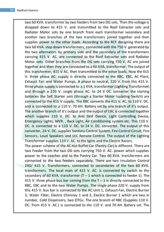 16 Rajdhani Express
two 60 KVA. transformer by two feeders from two DG sets. Then the voltage is
dropped down to 415 V. and transmitted to the Roof Extractor sets and
Radiator Motor sets by one branch from each transformer secondary and
another two branches of the two transformers joined together and then
supplies power to the other loads. According to the RCF designing there are
two 60 KVA. step down transformers, connected with the 750 V. generated by
the two alternators by primary side and the secondary of the transformers
carrying 415 V. AC. are connected to the Roof Extractor sets and Radiator
Motor sets. Other branches from the DG sets carrying 750 V. AC are joined
together and then they are connected to a 60 KVA. transformer. The output of
this transformer, 415 V AC. then transmitted to the other loads. Now the 415
V. three phase AC. supply is directly connected to the RBC, EBC, AC Plant,
Exhaust Fan and Water Pumps. A phase to neutral, 220 V. from this 415 V.
three phase supply is connected to a 1 KVA. transformer (Lighting Transformer)
and through a 220 V. single phase AC. to 24 V DC. converter the starting
batteries the Self Starter sets (through a Starter Motor Isolating Switch) are
connected to the 415 V supply. The RBC converts the 415 V. AC. to 110 V. DC.
and is connected to a 110 V. 70 AH. Battery set by one branch of it’s output.
The another branch of it’s output and the output of EBC is connected together
which supplies 110 V. DC. to Anti Skid Device, Light Controlling Device,
Emergency Lights, MVR. , Back Light, Air Conditioning system etc. This 110 V.
DC. is connected to a 110 V. DC. to 24 V. DC. converter. The output of this
converter, 24 V. DC. supplies Sanitary Control System, Fire Control Circuit, Fire
Sensors, Loud Speakers and UIC Remote Control. The output of the Lighting
Transformer supplies 110 V. AC. to the lights and the Electric Razors.
The power scheme of the AC Hot Buffet Car (Pantry Car) is different. There are
two Feeder from the two DG sets carrying 750 V. AC. power which supplies
power to the coaches and to the Pantry Car. Two 60 KVA. transformers are
connected to the two feeders separately. There are two Insulation Control
240/ 415 V. Transformers, connected to secondaries of the two 60 KVA.
transformers. The local main of 415 V. AC. is connected by switch to the
secondary of 60 KVA. transformer (T – 1 which is connected to feeder 1). The
415 V. three phase bus bar coming from the T – 1 is directly connected to the
RBC, EBC and to the two Water Pumps. The single phase 220 V. supply from
this 415 V. bus bar is connected to the AC Unit 1, Exhaust Fan, Electric Burner
3, Water Filter, Electric Chimney 1 and 2, Electric Burner 1 which are two in
number, Cold Dispensers, two OTGs. The one branch of RBC (Supplies 110 V.
DC. from 415 V. AC.) is connected to the 110 V. and 70 AH. Battery set. The
 
