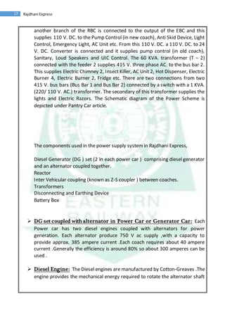 17 Rajdhani Express
another branch of the RBC is connected to the output of the EBC and this
supplies 110 V. DC. to the Pump Control (in new coach), Anti Skid Device, Light
Control, Emergency Light, AC Unit etc. From this 110 V. DC. a 110 V. DC. to 24
V. DC. Converter is connected and it supplies pump control (in old coach),
Sanitary, Loud Speakers and UIC Control. The 60 KVA. transformer (T – 2)
connected with the feeder 2 supplies 415 V. three phase AC. to the bus bar 2.
This supplies Electric Chimney 2, Insect Killer, AC Unit 2, Hot Dispenser, Electric
Burner 4, Electric Burner 2, Fridge etc. There are two connections from two
415 V. bus bars (Bus Bar 1 and Bus Bar 2) connected by a switch with a 1 KVA.
(220/ 110 V. AC.) transformer. The secondary of this transformer supplies the
lights and Electric Razors. The Schematic diagram of the Power Scheme is
depicted under Pantry Car article.
The components used in the power supply system in Rajdhani Express,
Diesel Generator (DG ) set (2 in each power car ) comprising diesel generator
and an alternator coupled together.
Reactor
Inter Vehicular coupling (known as Z-S coupler ) between coaches.
Transformers
Disconnecting and Earthing Device
Battery Box
 DG set coupled with alternator in Power Car or Generator Car: Each
Power car has two diesel engines coupled with alternators for power
generation. Each alternator produce 750 V ac supply ,with a capacity to
provide approx. 385 ampere current .Each coach requires about 40 ampere
current .Generally the efficiency is around 80% so about 300 amperes can be
used .
 Diesel Engine: The Diesel engines are manufactured by Cotton-Greaves .The
engine provides the mechanical energy required to rotate the alternator shaft
 