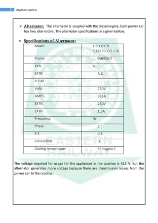 21 Rajdhani Express
 Alternator: The alternator is coupled with the diesel engine .Each power car
has two alternators. The alternator specifications are given bellow.
 Specifications of Alternator:
The voltage required for usage for the appliances in the coaches is 415 V. But the
alternator generates more voltage because there are transmission losses from the
power car to the coaches.
Maker KIRLOSKER
ELECTRIC CO. LTD
Frame 4AB355/7
KVA. A
EXTR. A.C.
R.P.M.
Volts 750V
AMPS. 385A
EXTN. 280V
EXTN. 1.5A
Frequency Hz.
Phase 3
P.F. 0.8
Connection Y
Cooling temperature 55 degree C.
 