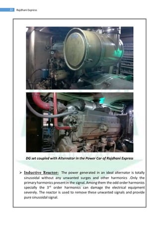 22 Rajdhani Express
DG set coupled with Alternator in the Power Car of Rajdhani Express
 Inductive Reactor: The power generated in an ideal alternator is totally
sinusoidal without any unwanted surges and other harmonics .Only the
primary harmonics presentin the signal. Among them the odd order harmonics
specially the 3rd
order harmonics can damage the electrical equipment
severely. The reactor is used to remove these unwanted signals and provide
pure sinusoidal signal.
 