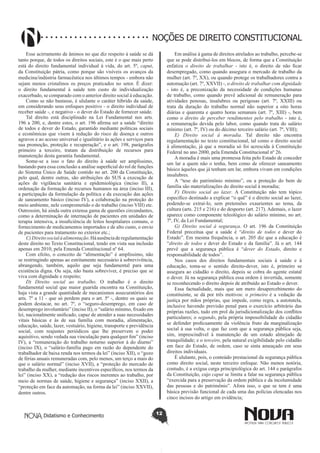 Didatismo e Conhecimento 12
NOÇÕES DE DIREITO CONSTITUCIONAL
Esse acirramento de ânimos no que diz respeito à saúde se dá
tanto porque, de todos os direitos sociais, este é o que mais perto
está do direito fundamental individual à vida, do art. 5º, caput,
da Constituição pátria, como porque são visíveis os avanços da
medicina/indústria farmacêutica nos últimos tempos - embora não
sejam menos cristalinos os preços praticados no setor. É dizer:
o direito fundamental à saúde tem custo de individualização
exacerbado, se comparado com o anterior direito social à educação.
Como se não bastasse, é ululante o caráter híbrido da saúde,
em considerando seus enfoques positivo - o direito individual de
receber saúde -, e negativo - o dever do Estado de fornecer saúde.
Tal direito está disciplinado na Lei Fundamental nos arts.
196 a 200, e, dentre estes, o art. 196 afirma ser a saúde “direito
de todos e dever do Estado, garantido mediante políticas sociais
e econômicas que visem à redução do risco de doença e outros
agravos e ao acesso universal e igualitário às ações e serviços para
sua promoção, proteção e recuperação”, e o art. 198, parágrafos
primeiro a terceiro, tratam da distribuição de recursos para
manutenção desta garantia fundamental.
Some-se a isso o fato do direito à saúde ser amplíssimo,
bastando para essa conclusão a análise superficial do rol de funções
do Sistema Único de Saúde contido no art. 200 da Constituição,
pelo qual, dentre outras, são atribuições do SUS a execução de
ações de vigilância sanitária e epidemiológica (inciso II), a
ordenação da formação de recursos humanos na área (inciso III),
a participação da formulação da política e da execução das ações
de saneamento básico (inciso IV), a colaboração na proteção do
meio ambiente, nele comprometido o do trabalho (inciso VIII) etc.
Outrossim, há ainda outra extensa gama de questões circundantes,
como a determinação de internação de pacientes em unidades de
terapia intensiva, a insuficiência de leitos hospitalares comuns, o
fornecimento de medicamentos importados e de alto custo, o envio
de pacientes para tratamento no exterior etc.;
C)Direitosocialàalimentação.Háausênciaderegulamentação
deste direito no Texto Constitucional, tendo em vista sua inclusão
apenas em 2010, pela Emenda Constitucional nº 64.
Com efeito, o conceito de “alimentação” é amplíssimo, não
se restringindo apenas ao estritamente necessário à sobrevivência,
abrangendo, também, aquilo que seja fundamental para uma
existência digna. Ou seja, não basta sobreviver, é preciso que se
viva com dignidade e respeito;
D) Direito social ao trabalho. O trabalho é o direito
fundamental social que maior guarida encontra na Constituição,
haja vista a grande quantidade de mecanismos assecuratórios dos
arts. 7º a 11 - que só perdem para o art. 5º -, dentre os quais se
podem destacar, no art. 7º, o “seguro-desemprego, em caso de
desemprego involuntário” (inciso II), o “salário mínimo, fixado em
lei, nacionalmente unificado, capaz de atender a suas necessidades
vitais básicas e às de sua família com moradia, alimentação,
educação, saúde, lazer, vestuário, higiene, transporte e previdência
social, com reajustes periódicos que lhe preservem o poder
aquisitivo, sendo vedada sua vinculação para qualquer fim” (inciso
IV), a “remuneração do trabalho noturno superior à do diurno”
(inciso IX), o “salário-família pago em razão do dependente do
trabalhador de baixa renda nos termos da lei” (inciso XII), o “gozo
de férias anuais remuneradas com, pelo menos, um terço a mais do
que o salário normal” (inciso XVII), a “proteção do mercado de
trabalho da mulher, mediante incentivos específicos, nos termos da
lei” (inciso XX), a “redução dos riscos inerentes ao trabalho, por
meio de normas de saúde, higiene e segurança” (inciso XXII), a
“proteção em face da automação, na forma da lei” (inciso XXVII),
dentre outros.
Em análise à gama de direitos atrelados ao trabalho, percebe-se
que se pode distribuí-los em blocos, de forma que a Constituição
enfatiza o direito de trabalhar - isto é, o direito de não ficar
desempregado, como quando assegura o mercado de trabalho da
mulher (art. 7º, XX), ou quando protege os trabalhadores contra a
automação (art. 7º, XXVII) -, o direito de trabalhar com dignidade
- isto é, a preconização da necessidade de condições humanas
de trabalho, como quando prevê adicional de remuneração para
atividades penosas, insalubres ou perigosas (art. 7º, XXIII) ou
trata da duração do trabalho normal não superior a oito horas
diárias e quarenta e quatro horas semanais (art. 7º, XIII) -, bem
como o direito de perceber rendimentos pelo trabalho - isto é,
a remuneração devida pelo labor, como quando trata do salário
mínimo (art. 7º, IV) ou do décimo terceiro salário (art. 7º, VIII);
E) Direito social à moradia. Tal direito não encontra
regulamentação no texto constitucional, tal como o direito social
à alimentação, já que a moradia só foi acrescida à Constituição
Federal no ano 2000, pela Emenda Constitucional nº 26.
A moradia é mais uma promessa feita pelo Estado de conceder
um lar a quem não o tenha, bem como de oferecer saneamento
básico àqueles que já tenham um lar, embora vivam em condições
insalubres.
A “tese do patrimônio mínimo”, ou a proteção do bem de
família são materializações do direito social à moradia;
F) Direito social ao lazer. A Constituição não tem tópico
específico destinado a explicar “o quê” é o direito social ao lazer,
podendo-se extraí-lo, sem pretensões exaurientes ao tema, da
cultura (arts. 215 e 216) e do desporto (art. 217). Ademais, o lazer
aparece como componente teleológico do salário mínimo, no art.
7º, IV, da Lei Fundamental;
G) Direito social à segurança. O art. 196 da Constituição
Federal preceitua que a saúde é “direito de todos e dever do
Estado”. Em mesma frequência, o art. 205 diz que a educação é
“direito de todos e dever do Estado e da família”. Já o art. 144
prevê que a segurança pública é “dever do Estado, direito e
responsabilidade de todos”.
Nos casos dos direitos fundamentais sociais à saúde e à
educação, toma-se o sentido direito-dever, isto é, primeiro se
assegura ao cidadão o direito, depois se cobra do agente estatal
o dever. Já na segurança pública essa ordem é invertida, somente
se reconhecendo o direito depois de atribuído ao Estado o dever.
Essa factualidade, mais que um mero desapercebimento do
constituinte, se dá por três motivos: o primeiro é a vedação da
justiça por mãos próprias, que impede, como regra, a autotutela,
inclusive havendo previsão penal para o exercício arbitrário das
próprias razões, tudo em prol da jurisdicionalização dos conflitos
particulares; o segundo, pela própria impossibilidade do cidadão
se defender proficuamente da violência fruto da marginalização
social à sua volta, o que faz com que a segurança pública seja,
sim, imprescindível à manutenção de um estado almejado de
tranquilidade; e o terceiro, pela natural exigibilidade pelo cidadão
em face do Estado, de ordem, caso se sinta ameaçado em seus
direitos individuais.
É ululante, pois, o conteúdo prestacional da segurança pública
como direito social, neste terceiro enfoque. Não menos notória,
contudo, é a exígua carga principiológica do art. 144 e parágrafos
da Constituição, cujo caput se limita a falar na segurança pública
“exercida para a preservação da ordem pública e da incolumidade
das pessoas e do patrimônio”. Afora isso, o que se tem é uma
básica previsão funcional de cada uma das polícias elencadas nos
cinco incisos do artigo em evidência;
 