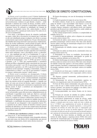 Didatismo e Conhecimento 13
NOÇÕES DE DIREITO CONSTITUCIONAL
H) Direito social à previdência social. O direito fundamental
social à previdência social está mais bem regulamentado nos arts.
201 e 202 da Constituição - sem prejuízo do contido em legislação
infraconstitucional, instância na qual abunda a matéria -, sendo
destinado à cobertura dos eventos de doença, invalidez, morte e
idade avançada (inciso I), proteção à maternidade, especialmente
à gestante (inciso II), proteção ao trabalhador em situação de
desemprego involuntário (inciso III), salário-família e auxílio-
reclusão (inciso IV), e pensão por morte (inciso VI), todos do art.
201 da Lei Fundamental.
Com efeito, a previdência decorre de situações justificadas
nas quais o labor não se faz possível, de maneira que o indivíduo
só não está trabalhando porque já adquiriu este direito ou porque
acontecimento superveniente impediu isso. Só que o fato da pessoa
não trabalhar não enseja autorizativo para que possa, simplesmente,
deixar de receber rendimentos, mesmo porque há quem, além do
próprio incapacitado, necessite da renda para subsistência;
I) Direito social à proteção à maternidade e à infância. O
direito fundamental social à proteção à maternidade e à infância
não se encontra concentrado em parte específica da Constituição,
numa seção autônoma, como a previdência social e a educação,
p. ex., mas espalhado por toda a Lei Fundamental. É o que se
pode inferir se analisado o art. 5º, L, que assegura às presidiárias
“condições para que possam permanecer com seus filhos durante
o período de amamentação”, o art. 7º, XVIII, que prevê a licença
à gestante, o art. 7º, XXV, que constitucionaliza a “assistência
gratuita aos filhos e dependentes desde o nascimento até cinco anos
em creches e pré-escolas”, o art. 201, II, que protege a maternidade,
especialmente a gestante, o art. 203, I, que prevê como objetivo da
assistência social à proteção “à família, à maternidade, à infância,
à adolescência e à velhice”, o art. 203, II, que normatiza “o amparo
às crianças e adolescentes carentes”, dentre outros;
J) Direito social à assistência aos desamparados. O direito
fundamental à assistência aos desamparados encerra com maestria
o longo rol de direitos sociais constitucionalmente assegurados
no art. 6º. Primeiro, por seu cristalino conteúdo prestacional,
típico dos direitos sociais de segunda dimensão, e, segundo, por
tentar, tal como um revisor de direitos, suprir eventuais lacunas
que tenham sido deixadas pelo constituinte ao regulamentar outros
direitos sociais. É dizer: a assistência aos desamparados é um
típico “direito tampão”.
Neste prumo, prevê o art. 203 da Constituição que a assistência
social será prestada a quem dela necessitar, independentemente de
contribuição à seguridade social, tendo por objetivos a proteção
à família, à maternidade, à infância, à adolescência e à velhice
(inciso I), o amparo às crianças e adolescentes carentes (inciso II),
a promoção da integração ao mercado de trabalho (inciso III), a
habilitação e a reabilitação das pessoas portadoras de deficiência
e a promoção de sua integração à vida comunitária (inciso IV),
e a garantia de um salário mínimo de benefício mensal à pessoa
portadora de deficiência e ao idoso que comprovarem não possuir
meios de provimento da própria manutenção ou de tê-las providas
por familiares (inciso V).
2.3 Direitos dos trabalhadores urbanos e rurais. Eles estão
previstos no art. 7º, da Constituição Federal:
A) Relação de emprego protegida contra despedida arbitrária
ou sem justa causa, nos termos de lei complementar, que preverá
indenização compensatória, dentre outros direitos (inciso I);
B) Seguro-desemprego, em caso de desemprego involuntário
(inciso II);
C) Fundo de garantia do tempo de serviço (inciso III);
D) Salário mínimo, fixado em lei, nacionalmente unificado,
capaz de atender a suas necessidades vitais básicas e às de sua
família com moradia, alimentação, educação, saúde, lazer,
vestuário, higiene, transporte e previdência social, com reajustes
periódicos que lhe preservem o poder aquisitivo, sendo vedada sua
vinculação para qualquer fim (inciso IV);
E) Piso salarial proporcional à extensão e à complexidade do
trabalho (inciso V);
F) Irredutibilidade do salário, salvo o disposto em convenção
ou acordo coletivo (inciso VI);
G) Garantia de salário, nunca inferior ao mínimo, para os que
percebem remuneração variável (inciso VII), bem como décimo
terceiro salário com base na remuneração integral ou no valor da
aposentadoria (inciso VIII);
H) Remuneração do trabalho noturno superior à do diurno
(inciso IX);
I) Proteção do salário na forma da lei, constituindo crime sua
retenção dolosa (inciso X);
J) Participação nos lucros ou resultados, desvinculada da
remuneração, e, excepcionalmente, participação na gestão da
empresa, conforme definido em lei (inciso XI);
K) Salário-família pago em razão do dependente do trabalhador
de baixa renda nos termos da lei (inciso XII), bem como duração
do trabalho normal não superior a oito horas diárias e quarenta e
quatro semanais, facultada a compensação de horários e a redução
da jornada, mediante acordo ou convenção coletiva de trabalho
(inciso XIII);
L) Jornada de seis horas para o trabalho realizado em turnos
ininterruptos de revezamento, salvo negociação coletiva (inciso
XIV);
M) Repouso semanal remunerado, preferencialmente aos
domingos (inciso XV);
N) Remuneração do serviço extraordinário superior, no
mínimo, em cinquenta por cento à do normal (inciso XVI);
O) Gozo de férias anuais remuneradas com, pelo menos, um
terço a mais do que o salário normal (inciso XVII), bem como
licença à gestante, sem prejuízo do emprego e do salário, com a
duração de cento e vinte dias (inciso XVIII);
P) Licença-paternidade, nos termos fixados em lei (inciso
XIX);
Q) Proteção do mercado de trabalho da mulher, mediante
incentivos específicos, nos termos da lei (inciso XX);
R) Aviso-prévio proporcional ao tempo de serviço, sendo
no mínimo de trinta dias, nos termos da lei (inciso XXI). Vale
chamar a atenção para este inciso, tendo em vista a edição da
Lei nº 12.506/11, que regulamentou tal norma de eficácia até
então limitada. Segundo tal comando legislativo, o aviso-prévio
respeitará um mínimo de trinta dias para os empregados que
contêm até um ano de serviço na mesma empresa, e que serão
acrescidos três dias por ano de serviço prestado na mesma empresa
até o máximo de sessenta dias, perfazendo, portanto, noventa dias;
S) Redução dos riscos inerentes ao trabalho, por meio de
normas de saúde, higiene e segurança (inciso XXII), bem como
adicional de remuneração para as atividades penosas, insalubres
ou perigosas, na forma da lei (inciso XXIII);
 