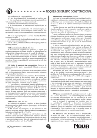 Didatismo e Conhecimento 15
NOÇÕES DE DIREITO CONSTITUCIONAL
VII - de Ministro de Estado da Defesa.
§4º. Será declarada a perda da nacionalidade do brasileiro que:
I - tiver cancelada sua naturalização, por sentença judicial, em
virtude de atividade nociva ao interesse nacional;
II - adquirir outra nacionalidade, salvo no casos:
a) de reconhecimento de nacionalidade originária pela lei
estrangeira;
b) de imposição de naturalização, pela norma estrangeira, ao
brasileiro residente em estado estrangeiro, como condição para
permanência em seu território ou para o exercício de direitos civis.
Art. 13. A língua portuguesa é o idioma oficial da República
Federativa do Brasil.
§1º. São símbolos da República Federativa do Brasil a bandeira,
o hino, as armas e o selo nacionais.
§2º. Os Estados, o Distrito Federal e os Municípios poderão ter
símbolos próprios.
3.1 Espécies de nacionalidade. São elas:
A) Nacionalidade originária (ou primária). É aquela que
resulta do nascimento. O Estado atribui-a ao indivíduo num ato
unilateral, isto é, independentemente da vontade do indivíduo;
B) Nacionalidade secundária (ou adquirida). É aquela que
decorre de uma manifestação conjunta de vontades. Ao indivíduo,
competirá demonstrar seu interesse em adquirir a nacionalidade de
um país; ao Estado, competirá decidir se aceita ou não tal indivíduo
como seu nacional.
3.2 Modos de aquisição da nacionalidade. Tratam-se de
critérios através dos quais a nacionalidade é fixada em um país.
São eles:
A) Critério territorial (ou jus solis). A nacionalidade é definida
pelo local do nascimento. Países que recebem muitos imigrantes
costumam adotar tal critério;
B) Critério sanguíneo (ou jus sanguinis). A nacionalidade é
definida pelo vínculo de descendência. Países que sofrem uma
debandada muito grande de nacionais, em razão de conflitos,
doenças, necessidades econômicas, ou oportunidades promissoras
em terras estrangeiras, costumam adotar tal critério;
C) Critério misto. A nacionalidade pode ser definida tanto em
razão do local do nascimento, como pelo vínculo de descendência.
Pode-se dizer que a República Federativa do Brasil adota tal
critério, pois tanto são brasileiros natos os filhos nascidos no
exterior de pais brasileiros desde que qualquer deles esteja a
serviço do país (critério sanguíneo), p. ex., como o são os nascidos
em território nacional, ainda que de pais estrangeiros, desde que
qualquer deles não esteja a serviço de seu país (critério territorial),
noutro exemplo.
3.3 Brasileiros natos. São eles:
A) Os nascidos na República Federativa do Brasil, ainda que
de pais estrangeiros, desde que estes não estejam a serviço de seu
país (art. 12, I, “a”, CF);
B) Os nascidos no estrangeiro, de pai brasileiro ou mãe
brasileira, desde que qualquer deles esteja a serviço da República
Federativa do Brasil (art. 12, I, “b”, CF);
C) Os nascidos no estrangeiro de pai brasileiro ou mãe
brasileira, desde que sejam registrados em repartição brasileira
competente ou venham a residir na República Federativa do Brasil
e optem, em qualquer tempo, depois de atingida a maioridade, pela
nacionalidade brasileira (art. 12, I, “c”, CF).
3.4 Brasileiros naturalizados. São eles:
A) Os que, na forma da lei, adquiram a nacionalidade brasileira,
exigidas aos originários dos países de língua portuguesa apenas
residência por um ano ininterrupto e idoneidade moral (art. 12,
II, “a”, CF). Trata-se de hipótese conhecida por “naturalização
ordinária”;
Convém observar que, aqui, há um desdobramento em duas
situações, a saber, o caso dos estrangeiros que não são originários
de países de língua portuguesa, e o caso dos estrangeiros
originários dos países de língua portuguesa.
Para os estrangeiros advindos de países de língua portuguesa
(Portugal,Timor Leste, Macau,Angola etc.), a própria Constituição
fixa os requisitos: residência por um ano ininterrupto e idoneidade
moral. Prevalece que há direito público subjetivo de quem se
encontra nesta condição, ou seja, não se trata de mera faculdade
do Poder Executivo.
Já para os estrangeiros advindos de países que não falam a
língua portuguesa, as condições estão previstas no Estatuto do
Estrangeiro (Lei nº 6.815/80), cujo art. 112 fala, cumulativamente,
em capacidade civil segundo a lei brasileira; registro como
permanente no Brasil; residência contínua no território nacional
pelo prazo mínimo de quatro anos imediatamente anteriores ao
pedido de naturalização; saber ler e escrever a língua portuguesa
(considerando as condições do naturalizando); ter uma profissão e
bens suficientes à manutenção própria e da família; ter boa saúde
(não se exige a prova de boa saúde a nenhum estrangeiro que já
resida no Brasil há mais de dois anos); ter boa conduta; bem como
inexistência de denúncia, pronúncia ou condenação no Brasil ou
no exterior por crime doloso a que seja cominada pena mínima de
prisão, abstratamente considerada, superior a um ano.
Vale lembrar que, neste caso, a concessão da naturalização
(que se fará mediante “portaria do Ministro da Justiça”) é uma
faculdade do Poder Executivo, ou seja, a existência dos requisitos
constantes do art. 112, da Lei nº 6.815/80, não assegura a
naturalização;
B) Os estrangeiros de qualquer nacionalidade residentes na
República Federativa do Brasil há mais de quinze anos ininterruptos
e sem condenação penal, desde que requeiram a nacionalidade
brasileira (art. 12, II, “b”, CF). Trata-se de hipótese conhecida
por “naturalização extraordinária”, segundo a qual, uma vez
presentes os requisitos, prevalece na doutrina o entendimento de
que há direito público subjetivo à aquisição da nacionalidade.
3.5 “Quase nacionalidade”. É aquela prevista no art. 12, §1º,
da CF. Nesse dispositivo, a Lei Fundamental pátria não atribui
nacionalidade aos portugueses, mas cria uma situação de quase
nacionalidade desde que exista reciprocidade por parte de Portugal.
Mas, o português é equiparado ao brasileiro nato ou
ao naturalizado? Analisando o dispositivo constitucional,
verifica-se que há ressalva quanto às previsões constitucionais
específicas (utiliza-se a expressão “salvo os casos previstos nesta
Constituição”). Disso conclui-se que o português (diante de
reciprocidade) equipara-se ao brasileiro naturalizado.
3.6 Diferenças entre brasileiros natos e naturalizados.
De acordo com o art. 12, §2º, da Constituição Federal, apenas o
texto constitucional pode fixar distinções entre brasileiros natos e
naturalizados. Lei infraconstitucional não pode fazê-lo, salvo se
respeitar ou reforçar o que diz a Lei Fundamental pátria.
 