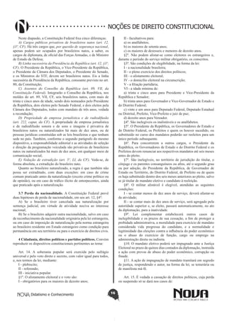 Didatismo e Conhecimento 16
NOÇÕES DE DIREITO CONSTITUCIONAL
Neste diapasão, a Constituição Federal fixa cinco diferenças:
A) Cargos públicos privativos de brasileiros natos (art. 12,
§3º, CF). Há três cargos que, por questão de segurança nacional,
apenas podem ser ocupados por brasileiros natos, a saber, os
cargos de diplomata, de oficial das Forças Armadas, e de Ministro
de Estado da Defesa;
B) Linha sucessória da Presidência da República (art. 12, §3º,
CF). O Presidente da República, o Vice-Presidente da República,
o Presidente da Câmara dos Deputados, o Presidente do Senado,
e os Ministros do STF, devem ser brasileiros natos. Eis a linha
sucessória da Presidência da República, consoante previsto no art.
80, da Constituição;
C) Assentos do Conselho da República (art. 89, VII, da
Constituição Federal). Integrarão o Conselho da República, nos
moldes do art. 89, VII, CF, seis brasileiros natos, com mais de
trinta e cinco anos de idade, sendo dois nomeados pelo Presidente
da República, dois eleitos pelo Senado Federal, e dois eleitos pela
Câmara dos Deputados, todos com mandato de três anos, vedada
a recondução;
D) Propriedade de empresa jornalística e de radiodifusão
(art. 222, caput, da CF). A propriedade de empresa jornalística
e de radiodifusão sonora e de sons e imagens é privativa de
brasileiros natos ou naturalizados há mais de dez anos, ou de
pessoas jurídicas constituídas sob as leis brasileiras e que tenham
sede no país. Também, conforme o segundo parágrafo do mesmo
dispositivo, a responsabilidade editorial e as atividades de seleção
e direção da programação veiculada são privativas de brasileiros
natos ou naturalizados há mais de dez anos, em qualquer meio de
comunicação social;
E) Vedação de extradição (art. 5º, LI, da CF). Veda-se, de
forma absoluta, a extradição do brasileiro nato.
Quanto ao brasileiro naturalizado, a regra é que também não
possa ser extraditado, com duas exceções: em caso de crime
comum praticado antes da naturalização (exceto crime político ou
de opinião), ou em caso de tráfico ilícito de entorpecentes, ainda
que praticado após a naturalização.
3.7 Perda da nacionalidade. A Constituição Federal prevê
duas hipóteses de perda de nacionalidade, em seu art. 12, §4º:
A) Se o brasileiro tiver cancelada sua naturalização por
sentença judicial, em virtude de atividade nociva ao interesse
nacional;
B) Se o brasileiro adquirir outra nacionalidade, salvo em caso
de reconhecimento da nacionalidade originária pela lei estrangeira,
ou em caso de imposição de naturalização pela norma estrangeira
ao brasileiro residente em Estado estrangeiro como condição para
permanência em seu território ou para o exercício de direitos civis.
4 Cidadania, direitos políticos e partidos políticos. Convém
reproduzir os dispositivos constitucionais pertinentes ao tema:
Art. 14. A soberania popular será exercida pelo sufrágio
universal e pelo voto direto e secreto, com valor igual para todos,
e, nos termos da lei, mediante:
I - plebiscito;
II - referendo;
III - iniciativa popular.
§1º. O alistamento eleitoral e o voto são:
I - obrigatórios para os maiores de dezoito anos;
II - facultativos para:
a) os analfabetos;
b) os maiores de setenta anos;
c) os maiores de dezesseis e menores de dezoito anos.
§2º. Não podem alistar-se como eleitores os estrangeiros e,
durante o período do serviço militar obrigatório, os conscritos.
§3º. São condições de elegibilidade, na forma da lei:
I - a nacionalidade brasileira;
II - o pleno exercício dos direitos políticos;
III - o alistamento eleitoral;
IV - o domicílio eleitoral na circunscrição;
V - a filiação partidária;
VI - a idade mínima de:
a) trinta e cinco anos para Presidente e Vice-Presidente da
República e Senador;
b) trinta anos para Governador e Vice-Governador de Estado e
do Distrito Federal;
c) vinte e um anos para Deputado Federal, Deputado Estadual
ou Distrital, Prefeito, Vice-Prefeito e juiz de paz;
d) dezoito anos para Vereador.
§4º. São inelegíveis os inalistáveis e os analfabetos.
§5º. O Presidente da República, os Governadores de Estado e
do Distrito Federal, os Prefeitos e quem os houver sucedido, ou
substituído no curso dos mandatos poderão ser reeleitos para um
único período subsequente.
§6º. Para concorrerem a outros cargos, o Presidente da
República, os Governadores de Estado e do Distrito Federal e os
Prefeitos devem renunciar aos respectivos mandatos até seis meses
antes do pleito.
§7º. São inelegíveis, no território de jurisdição do titular, o
cônjuge e os parentes consanguíneos ou afins, até o segundo grau
ou por adoção, do Presidente da República, de Governador de
Estado ou Território, do Distrito Federal, de Prefeito ou de quem
os haja substituído dentro dos seis meses anteriores ao pleito, salvo
se já titular de mandato eletivo e candidato à reeleição.
§8º. O militar alistável é elegível, atendidas as seguintes
condições:
I - se contar menos de dez anos de serviço, deverá afastar-se
da atividade;
II - se contar mais de dez anos de serviço, será agregado pela
autoridade superior e, se eleito, passará automaticamente, no ato
da diplomação, para a inatividade.
§9º. Lei complementar estabelecerá outros casos de
inelegibilidade e os prazos de sua cessação, a fim de proteger a
probidade administrativa, a moralidade para exercício de mandato
considerada vida pregressa do candidato, e a normalidade e
legitimidade das eleições contra a influência do poder econômico
ou o abuso do exercício de função, cargo ou emprego na
administração direta ou indireta.
§10. O mandato eletivo poderá ser impugnado ante a Justiça
Eleitoral no prazo de quinze dias contados da diplomação, instruída
a ação com provas de abuso do poder econômico, corrupção ou
fraude.
§11. A ação de impugnação de mandato tramitará em segredo
de justiça, respondendo o autor, na forma da lei, se temerária ou
de manifesta má-fé.
Art. 15. É vedada a cassação de direitos políticos, cuja perda
ou suspensão só se dará nos casos de:
 