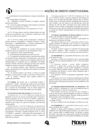 Didatismo e Conhecimento 17
NOÇÕES DE DIREITO CONSTITUCIONAL
I - cancelamento da naturalização por sentença transitada em
julgado;
II - incapacidade civil absoluta;
III - condenação criminal transitada em julgado, enquanto
durarem seus efeitos;
IV - recusa de cumprir obrigação a todos imposta ou prestação
alternativa, nos termos do art. 5º, VIII;
V - improbidade administrativa, nos termos do art. 37, §4º.
Art. 16. A lei que alterar o processo eleitoral entrará em vigor
na data de sua publicação, não se aplicando à eleição que ocorra
até um ano da data de sua vigência.
Art. 17. É livre a criação, fusão, incorporação e extinção de
partidos políticos, resguardados a soberania nacional, o regime
democrático, o pluripartidarismo, os direitos fundamentais da
pessoa humana e observados os seguintes preceitos:
I - caráter nacional;
II - proibição de recebimento de recursos financeiros de
entidade ou governo estrangeiros ou de subordinação a estes;
III - prestação de contas à Justiça Eleitoral;
IV - funcionamento parlamentar de acordo com a lei.
§1º. É assegurada aos partidos políticos autonomia para definir
sua estrutura interna, organização e funcionamento e para adotar
os critérios de escolha e o regime de suas coligações eleitorais, sem
obrigatoriedade de vinculação entre as candidaturas em âmbito
nacional, estadual, distrital ou municipal, devendo seus estatutos
estabelecer normas de disciplina e fidelidade partidária.
§2º. Os partidos políticos, após adquirirem personalidade
jurídica, na forma da lei civil, registrarão seus estatutos no Tribunal
Superior Eleitoral.
§3º. Os partidos políticos têm direito a recursos do fundo
partidário e acesso gratuito ao rádio e à televisão, na forma da lei.
§4º. É vedada a utilização pelos partidos políticos de
organização paramilitar.
4.1 Cidadão. De acordo com a Constituição Federal, é
considerado “cidadão” o nacional que esteja no gozo dos direitos
políticos e que participe da vida política do Estado. Veja-se, pois,
que o conceito de nacionalidade, visto na espécie anterior de
direitos fundamentais, é muito mais amplo que o de cidadão.
4.2 Exercício da soberania nacional. Se faz através de:
A) Plebiscito (art. 14, I, CF). Consiste na consulta prévia à
população acerca de um ato que se pretende tomar. Consoante o
primeiro parágrafo, do art. 2º, da Lei nº 9.709/98, o plebiscito é
convocado com anterioridade a ato legislativo ou administrativo,
cabendo ao povo, pelo voto, aprovar ou denegar o que lhe tenha
sido prometido;
B) Referendo (art. 14, II, CF). Consiste na consulta posterior
à população acerca de um ato que já foi praticado, mas que ainda
não entrou em vigor (e somente entrará caso isso seja da vontade
da população). Consoante o segundo parágrafo, do art. 2º, da Lei
nº 9.709/98, o referendo é convocado com posterioridade a ato
legislativo ou administrativo, cumprindo ao povo a respectiva
ratificação ou rejeição;
C) Iniciativa popular (art. 14, III, CF). Consoante o art. 13, da
Lei nº 9.709/98, consiste a iniciativa popular na apresentação de
projeto de lei à Câmara dos Deputados, subscrito por, no mínimo,
um por cento do eleitorado nacional, distribuído pelo menos por
cinco Estados, com não menos de três décimos por cento dos
eleitores de cada um deles. Tal projeto deve dizer respeito tão
somente a um só assunto, e não poderá ser rejeitado por vício de
forma (caso em que caberá à Câmara dos Deputados providenciar
a correção de eventuais impropriedades de técnica legislativa ou
de redação).
4.3 Espécies (modalidades) de direitos políticos. Os direitos
políticos são divididos em duas grandes espécies:
A) Direitos políticos positivos. Permitem a participação do
indivíduo na vida política do Estado.
Tais direitos podem ser ativos (capacidade eleitoral ativa),
quando permitem ao indivíduo votar, ou passivos (capacidade
eleitoral passiva), quando permitem ao indivíduo ser votado e, se
for o caso, eleito;
B) Direitos políticos negativos. Consistem em uma privação
dos direitos políticos. Deles decorrem as inelegibilidades
(absolutas e relativas), a perda, e a suspensão de direitos políticos.
4.4 Alistabilidade. É a capacidade eleitoral ativa, isto é, trata-
se do direito de votar.
Isto posto, no Brasil são inalistáveis (isto é, que não podem
votar), por força do segundo parágrafo, do art. 14, da Constituição
Federal:
A) Conscritos, durante o serviço militar obrigatório.
“Conscrito” é aquele que se alista nas Forças Armadas aos
17/18 anos, prestando o serviço militar obrigatório. O conceito
de conscrito abrange também médicos, dentistas, farmacêuticos
e veterinários que prestem o serviço militar obrigatório após a
conclusão do curso superior;
B) Estrangeiros. Exceto os portugueses equiparados (“quase
nacionais”);
C) Os menores de 16 anos. Conforme entendimento doTribunal
Superior Eleitoral, um menor de dezesseis anos pode requerer seu
título de eleitor, desde que possua dezesseis anos completos no dia
das eleições.
4.5 Obrigatoriedade/facultatividade do alistamento e do
voto. No Brasil, o alistamento e o voto são obrigatórios para os
maiores de dezoito, e menores de setenta anos.
Desta maneira, uma pessoa com dezesseis anos completos, e
menos de dezoito anos, não está obrigada a se alistar (e, conforme
entendimento do Tribunal Superior Eleitoral, ainda que possua o
título de eleitor, não está obrigada a votar).
Também, a pessoa com mais de setenta anos não está obrigada
a se alistar ou votar.
Por fim, o analfabeto não está obrigado a se alistar e/ou votar.
4.6 Elegibilidade. É a capacidade eleitoral passiva, isto é,
trata-se do direito de ser votado.
Quando se atinge a plena cidadania no Brasil? No Brasil, a
cidadania vai se adquirindo progressivamente e, aos trinta e cinco
anos, a pessoa atinge a cidadania plena. Isto porque, é apenas
aos trinta e cinco anos que a pessoa passa a poder ser eleita para
Presidente da República, Vice-Presidente da República ou Senador
da República.
 