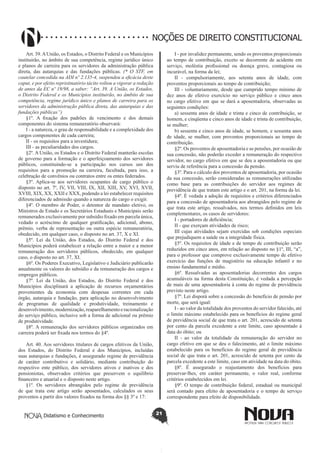 Didatismo e Conhecimento 21
NOÇÕES DE DIREITO CONSTITUCIONAL
Art. 39.AUnião, os Estados, o Distrito Federal e os Municípios
instituirão, no âmbito de sua competência, regime jurídico único
e planos de carreira para os servidores da administração pública
direta, das autarquias e das fundações públicas. (* O STF, em
cautelar concedida na ADI nº 2.135-4, suspendeu a eficácia deste
caput, e por efeito repristinatório tácito voltou a vigorar a redação
de antes da EC nº 19/98, a saber: “Art. 39. A União, os Estados,
o Distrito Federal e os Municípios instituirão, no âmbito de sua
competência, regime jurídico único e planos de carreira para os
servidores da administração pública direta, das autarquias e das
fundações públicas”)
§1º. A fixação dos padrões de vencimento e dos demais
componentes do sistema remuneratório observará:
I - a natureza, o grau de responsabilidade e a complexidade dos
cargos componentes de cada carreira;
II - os requisitos para a investidura;
III - as peculiaridades dos cargos.
§2º. A União, os Estados e o Distrito Federal manterão escolas
de governo para a formação e o aperfeiçoamento dos servidores
públicos, constituindo-se a participação nos cursos um dos
requisitos para a promoção na carreira, facultada, para isso, a
celebração de convênios ou contratos entre os entes federados.
§3º. Aplica-se aos servidores ocupantes de cargo público o
disposto no art. 7º, IV, VII, VIII, IX, XII, XIII, XV, XVI, XVII,
XVIII, XIX, XX, XXII e XXX, podendo a lei estabelecer requisitos
diferenciados de admissão quando a natureza do cargo o exigir.
§4º. O membro de Poder, o detentor de mandato eletivo, os
Ministros de Estado e os Secretários Estaduais e Municipais serão
remunerados exclusivamente por subsídio fixado em parcela única,
vedado o acréscimo de qualquer gratificação, adicional, abono,
prêmio, verba de representação ou outra espécie remuneratória,
obedecido, em qualquer caso, o disposto no art. 37, X e XI.
§5º. Lei da União, dos Estados, do Distrito Federal e dos
Municípios poderá estabelecer a relação entre a maior e a menor
remuneração dos servidores públicos, obedecido, em qualquer
caso, o disposto no art. 37, XI.
§6º. Os Poderes Executivo, Legislativo e Judiciário publicarão
anualmente os valores do subsídio e da remuneração dos cargos e
empregos públicos.
§7º. Lei da União, dos Estados, do Distrito Federal e dos
Municípios disciplinará a aplicação de recursos orçamentários
provenientes da economia com despesas correntes em cada
órgão, autarquia e fundação, para aplicação no desenvolvimento
de programas de qualidade e produtividade, treinamento e
desenvolvimento,modernização,reaparelhamentoeracionalização
do serviço público, inclusive sob a forma de adicional ou prêmio
de produtividade.
§8º. A remuneração dos servidores públicos organizados em
carreira poderá ser fixada nos termos do §4º.
Art. 40. Aos servidores titulares de cargos efetivos da União,
dos Estados, do Distrito Federal e dos Municípios, incluídas
suas autarquias e fundações, é assegurado regime de previdência
de caráter contributivo e solidário, mediante contribuição do
respectivo ente público, dos servidores ativos e inativos e dos
pensionistas, observados critérios que preservem o equilíbrio
financeiro e atuarial e o disposto neste artigo.
§1º. Os servidores abrangidos pelo regime de previdência
de que trata este artigo serão aposentados, calculados os seus
proventos a partir dos valores fixados na forma dos §§ 3º e 17:
I - por invalidez permanente, sendo os proventos proporcionais
ao tempo de contribuição, exceto se decorrente de acidente em
serviço, moléstia profissional ou doença grave, contagiosa ou
incurável, na forma da lei;
II - compulsoriamente, aos setenta anos de idade, com
proventos proporcionais ao tempo de contribuição;
III - voluntariamente, desde que cumprido tempo mínimo de
dez anos de efetivo exercício no serviço público e cinco anos
no cargo efetivo em que se dará a aposentadoria, observadas as
seguintes condições:
a) sessenta anos de idade e trinta e cinco de contribuição, se
homem, e cinqüenta e cinco anos de idade e trinta de contribuição,
se mulher;
b) sessenta e cinco anos de idade, se homem, e sessenta anos
de idade, se mulher, com proventos proporcionais ao tempo de
contribuição.
§2º. Os proventos de aposentadoria e as pensões, por ocasião de
sua concessão, não poderão exceder a remuneração do respectivo
servidor, no cargo efetivo em que se deu a aposentadoria ou que
serviu de referência para a concessão da pensão.
§3º. Para o cálculo dos proventos de aposentadoria, por ocasião
da sua concessão, serão consideradas as remunerações utilizadas
como base para as contribuições do servidor aos regimes de
previdência de que tratam este artigo e o art. 201, na forma da lei.
§4º. É vedada a adoção de requisitos e critérios diferenciados
para a concessão de aposentadoria aos abrangidos pelo regime de
que trata este artigo, ressalvados, nos termos definidos em leis
complementares, os casos de servidores:
I - portadores de deficiência;
II - que exerçam atividades de risco;
III cujas atividades sejam exercidas sob condições especiais
que prejudiquem a saúde ou a integridade física.
§5º. Os requisitos de idade e de tempo de contribuição serão
reduzidos em cinco anos, em relação ao disposto no §1º, III, “a”,
para o professor que comprove exclusivamente tempo de efetivo
exercício das funções de magistério na educação infantil e no
ensino fundamental e médio.
§6º. Ressalvadas as aposentadorias decorrentes dos cargos
acumuláveis na forma desta Constituição, é vedada a percepção
de mais de uma aposentadoria à conta do regime de previdência
previsto neste artigo.
§7º. Lei disporá sobre a concessão do benefício de pensão por
morte, que será igual:
I - ao valor da totalidade dos proventos do servidor falecido, até
o limite máximo estabelecido para os benefícios do regime geral
de previdência social de que trata o art. 201, acrescido de setenta
por cento da parcela excedente a este limite, caso aposentado à
data do óbito; ou
II - ao valor da totalidade da remuneração do servidor no
cargo efetivo em que se deu o falecimento, até o limite máximo
estabelecido para os benefícios do regime geral de previdência
social de que trata o art. 201, acrescido de setenta por cento da
parcela excedente a este limite, caso em atividade na data do óbito.
§8º. É assegurado o reajustamento dos benefícios para
preservar-lhes, em caráter permanente, o valor real, conforme
critérios estabelecidos em lei.
§9º. O tempo de contribuição federal, estadual ou municipal
será contado para efeito de aposentadoria e o tempo de serviço
correspondente para efeito de disponibilidade.
 